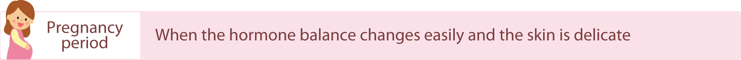 Pregnancy period: Hormone balance is easily affected and the skin is more delicate than usual.